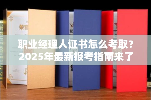 昆明职业经理人证书怎么考取？2025年最新报考指南来了！
