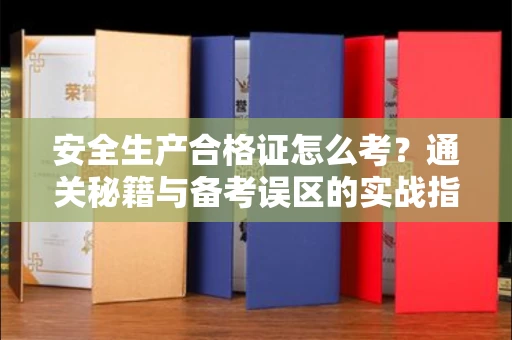 昆明安全生产合格证怎么考?通关秘籍与备考误区的实战指南