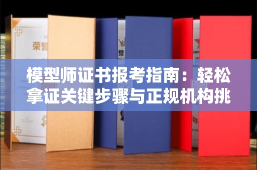 昆明模型师证书报考指南:轻松拿证关键步骤与正规机构挑选秘籍